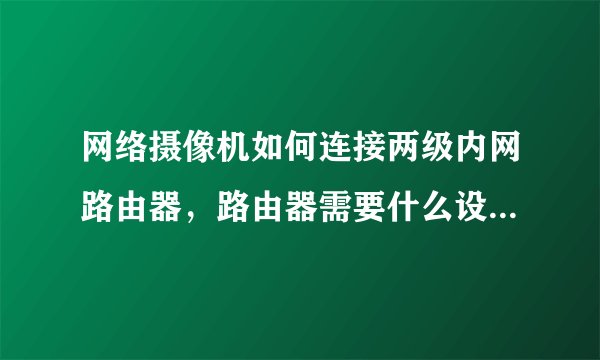 网络摄像机如何连接两级内网路由器，路由器需要什么设置？谢谢！