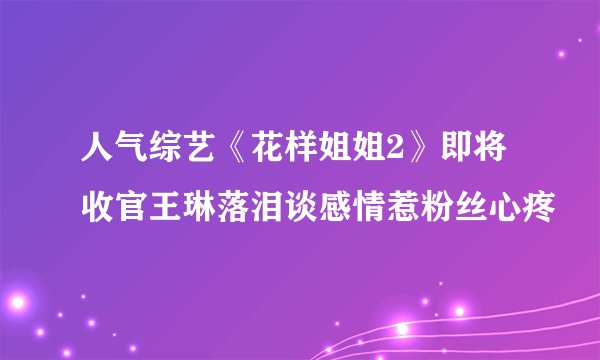 人气综艺《花样姐姐2》即将收官王琳落泪谈感情惹粉丝心疼