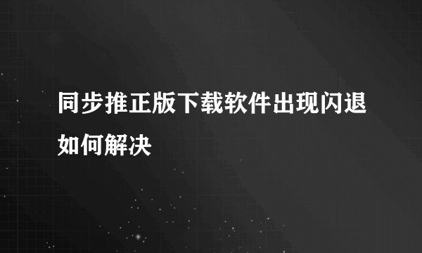 同步推正版下载软件出现闪退如何解决