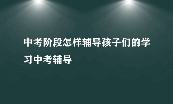 中考阶段怎样辅导孩子们的学习中考辅导
