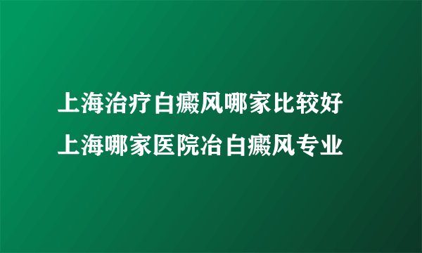 上海治疗白癜风哪家比较好 上海哪家医院冶白癜风专业