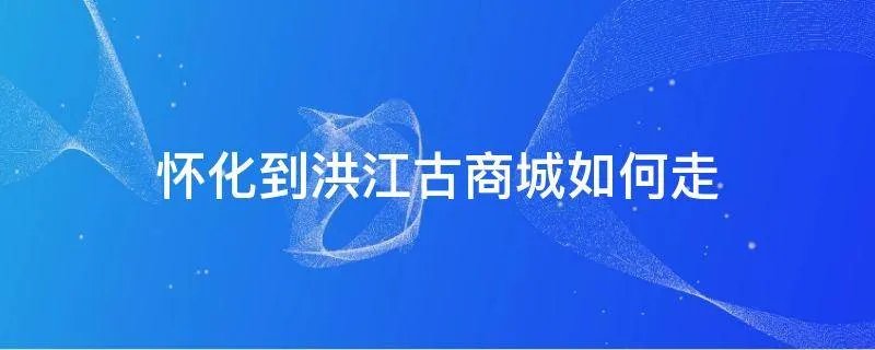 怀化到洪江古商城如何走