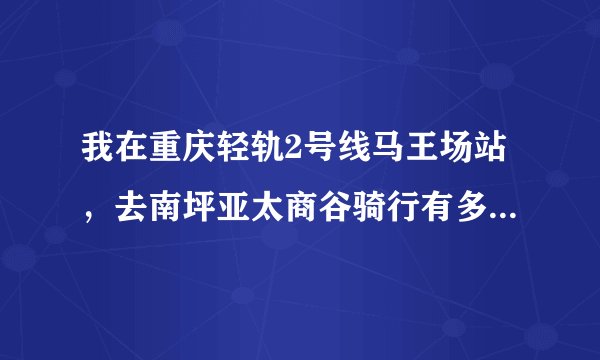 我在重庆轻轨2号线马王场站，去南坪亚太商谷骑行有多少里程？