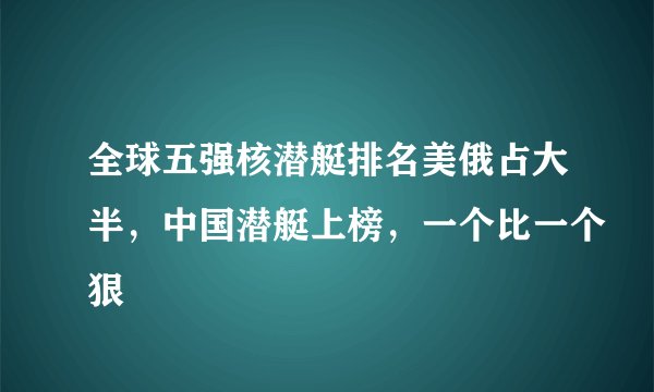 全球五强核潜艇排名美俄占大半，中国潜艇上榜，一个比一个狠
