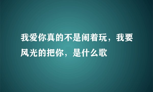 我爱你真的不是闹着玩，我要风光的把你，是什么歌