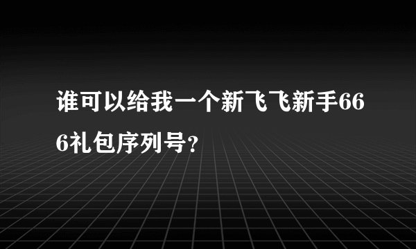 谁可以给我一个新飞飞新手666礼包序列号？