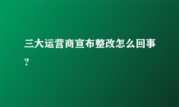三大运营商宣布整改怎么回事？