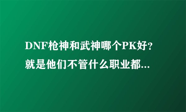 DNF枪神和武神哪个PK好？就是他们不管什么职业都能打打的。综合强的。