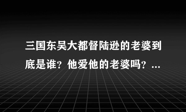三国东吴大都督陆逊的老婆到底是谁？他爱他的老婆吗？听说他是政治婚姻。
