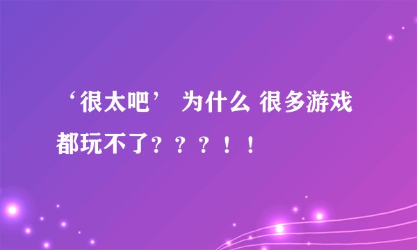 ‘很太吧’ 为什么 很多游戏都玩不了？？？！！