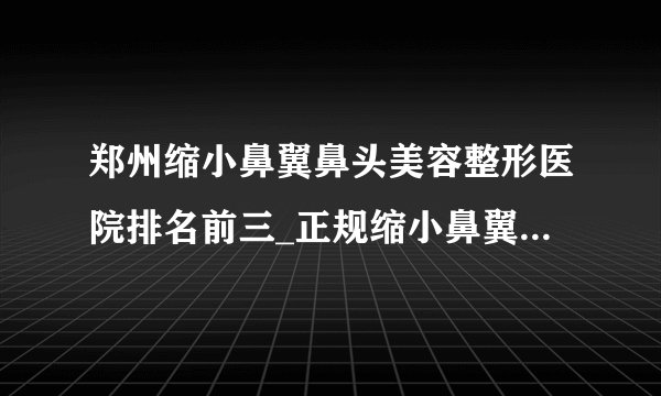 郑州缩小鼻翼鼻头美容整形医院排名前三_正规缩小鼻翼鼻头医疗整形医院排行榜【附价格】