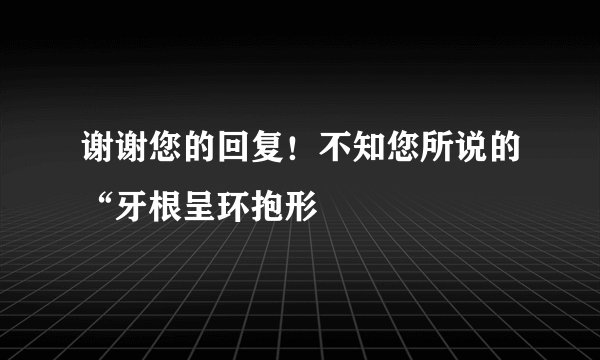 谢谢您的回复！不知您所说的“牙根呈环抱形