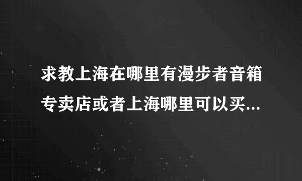 求教上海在哪里有漫步者音箱专卖店或者上海哪里可以买到漫步者e1100MKII