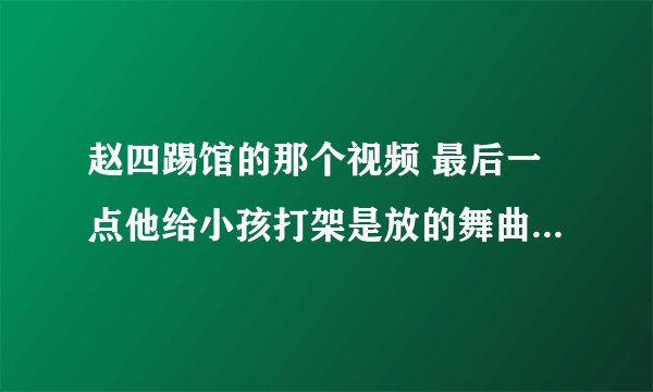 赵四踢馆的那个视频 最后一点他给小孩打架是放的舞曲叫什么？急用 帮帮忙 谢谢