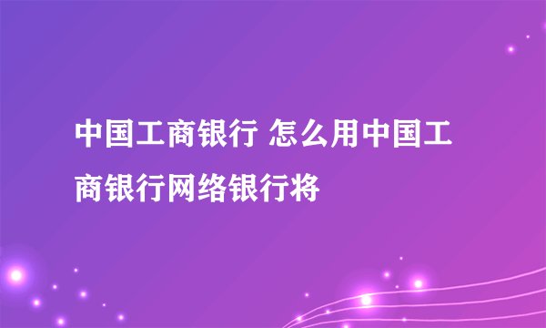 中国工商银行 怎么用中国工商银行网络银行将