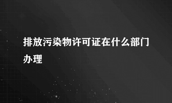 排放污染物许可证在什么部门办理