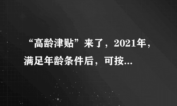 “高龄津贴”来了，2021年，满足年龄条件后，可按月领钱，望知悉