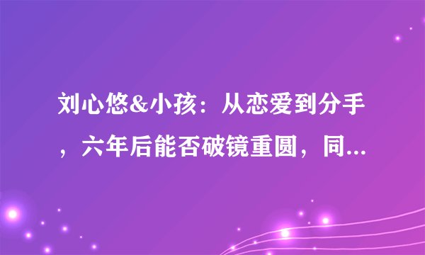 刘心悠&小孩：从恋爱到分手，六年后能否破镜重圆，同踩life线