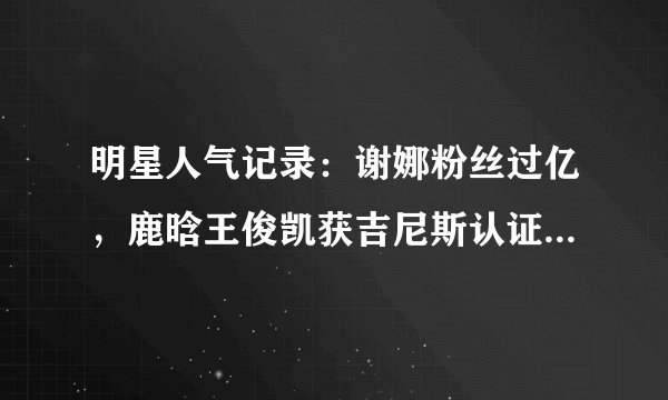明星人气记录：谢娜粉丝过亿，鹿晗王俊凯获吉尼斯认证，王菲……