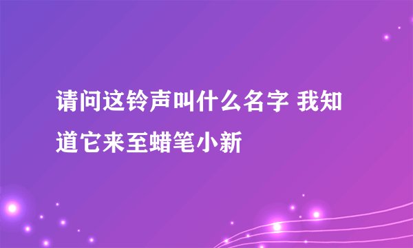 请问这铃声叫什么名字 我知道它来至蜡笔小新