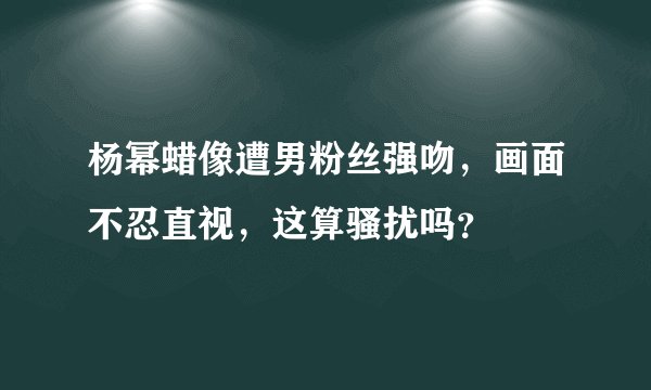 杨幂蜡像遭男粉丝强吻，画面不忍直视，这算骚扰吗？