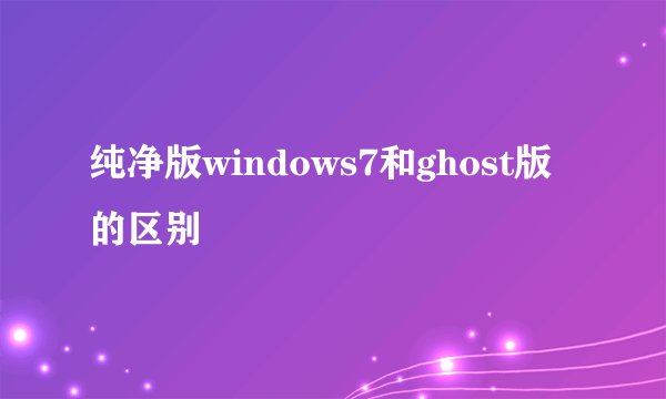 纯净版windows7和ghost版的区别