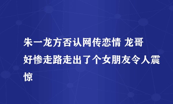 朱一龙方否认网传恋情 龙哥好惨走路走出了个女朋友令人震惊
