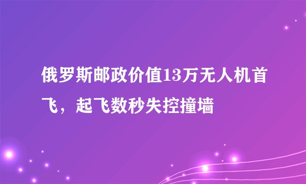 俄罗斯邮政价值13万无人机首飞，起飞数秒失控撞墙