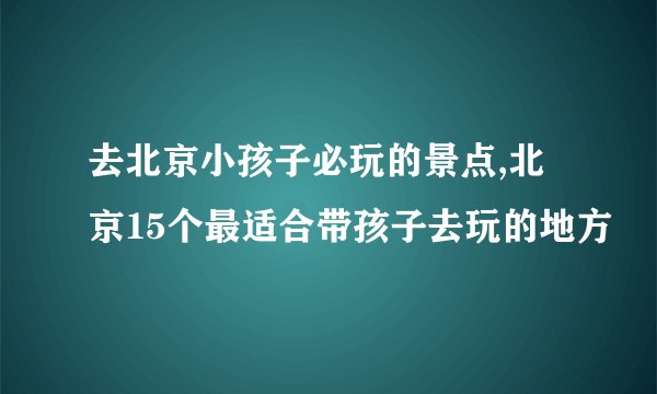 去北京小孩子必玩的景点,北京15个最适合带孩子去玩的地方