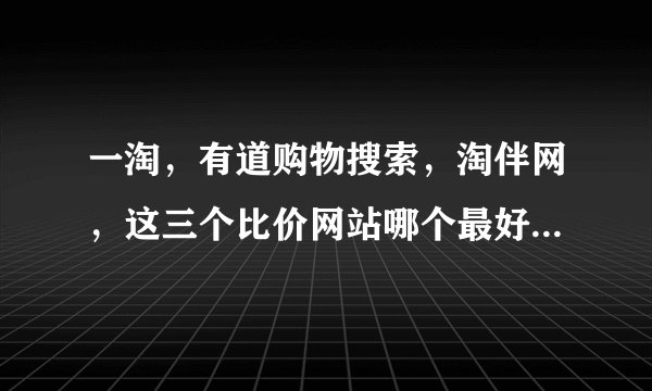 一淘，有道购物搜索，淘伴网，这三个比价网站哪个最好用？有米有哪位高手指点一二？