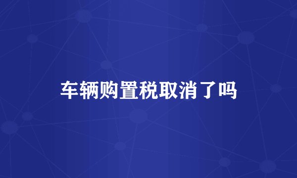 车辆购置税取消了吗
