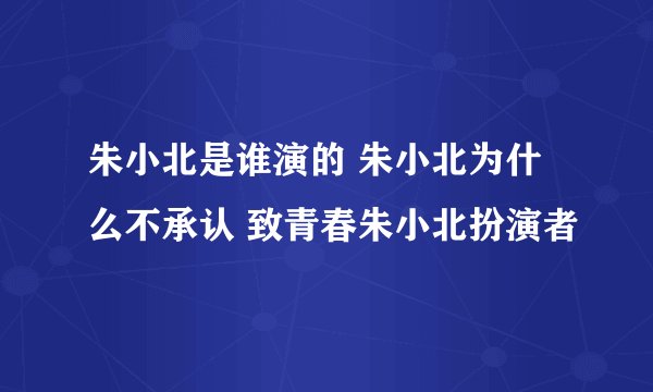 朱小北是谁演的 朱小北为什么不承认 致青春朱小北扮演者