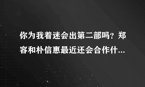 你为我着迷会出第二部吗？郑容和朴信惠最近还会合作什么剧吗？