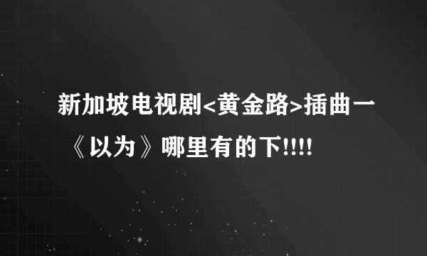 新加坡电视剧<黄金路>插曲一 《以为》哪里有的下!!!!