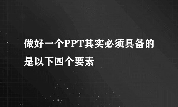 做好一个PPT其实必须具备的是以下四个要素