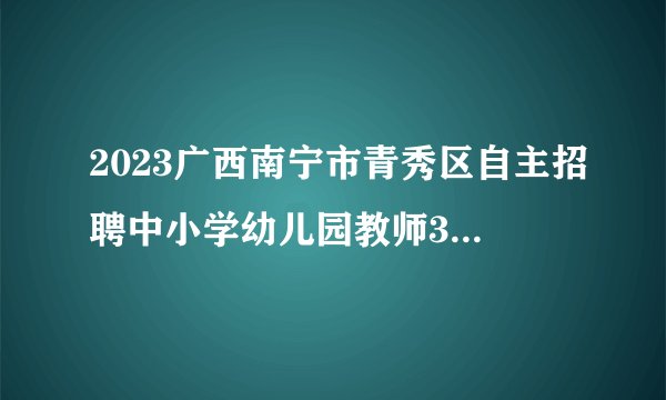 2023广西南宁市青秀区自主招聘中小学幼儿园教师371人公告