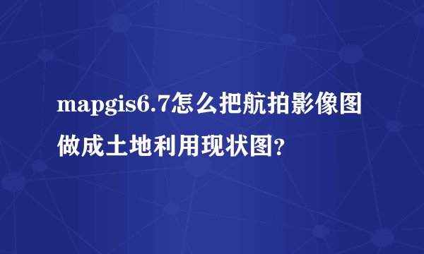 mapgis6.7怎么把航拍影像图做成土地利用现状图？