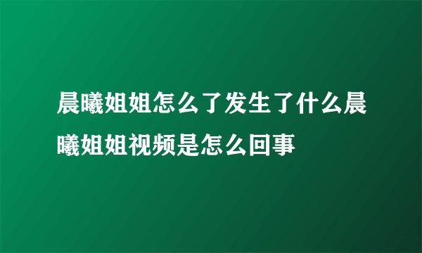 晨曦姐姐怎么了发生了什么晨曦姐姐视频是怎么回事