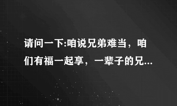 请问一下:咱说兄弟难当，咱们有福一起享，一辈子的兄弟情比天还要长。这是什么歌啊？