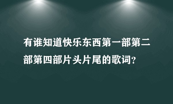 有谁知道快乐东西第一部第二部第四部片头片尾的歌词？