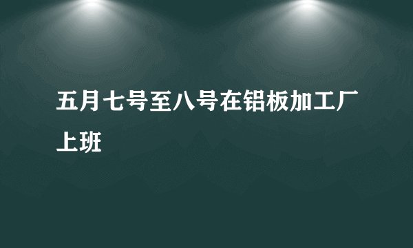 五月七号至八号在铝板加工厂上班