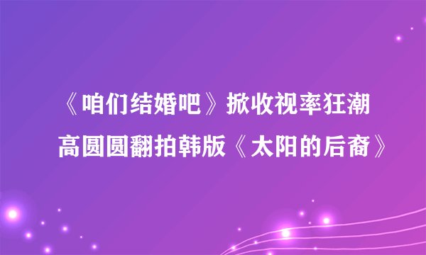 《咱们结婚吧》掀收视率狂潮高圆圆翻拍韩版《太阳的后裔》