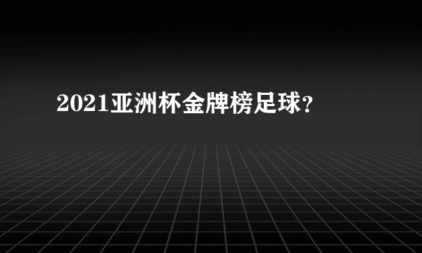 2021亚洲杯金牌榜足球？
