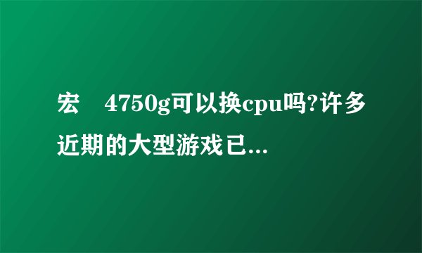 宏碁4750g可以换cpu吗?许多近期的大型游戏已经玩不了了。