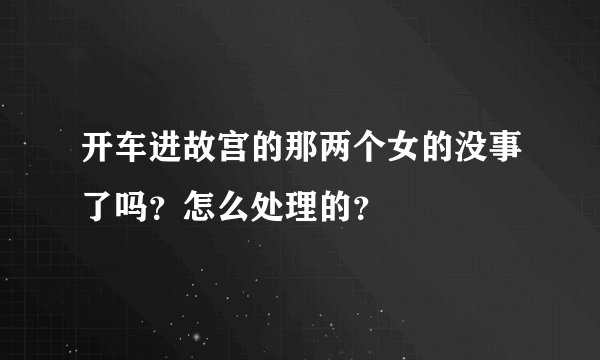 开车进故宫的那两个女的没事了吗？怎么处理的？