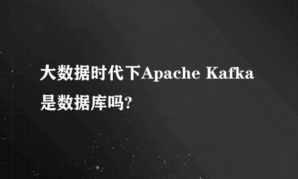 大数据时代下Apache Kafka是数据库吗?