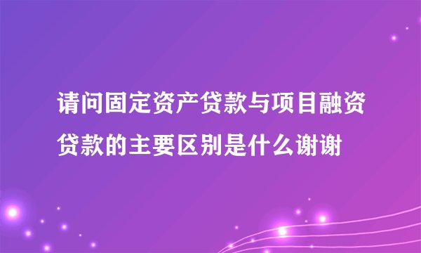 请问固定资产贷款与项目融资贷款的主要区别是什么谢谢