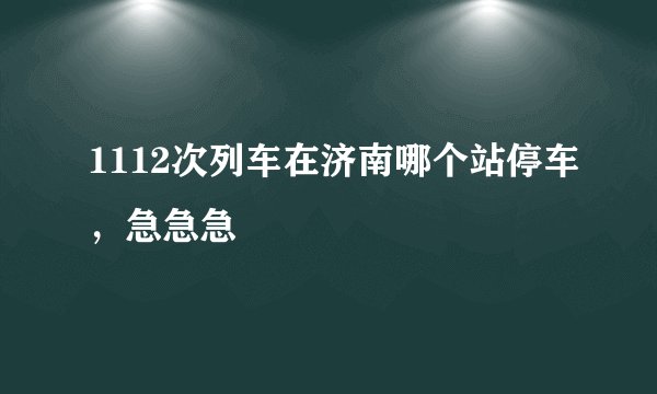 1112次列车在济南哪个站停车，急急急