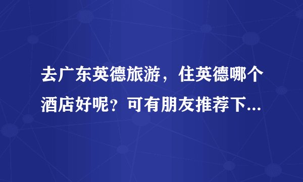 去广东英德旅游，住英德哪个酒店好呢？可有朋友推荐下。一定要干净实惠的哦！