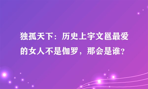 独孤天下：历史上宇文邕最爱的女人不是伽罗，那会是谁？